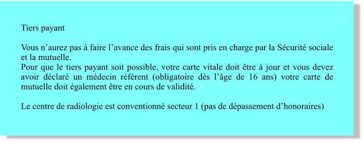 Tiers payant Vous n’aurez pas à faire l’avance des frais qui sont pris en charge par la Sécurité sociale et la mutuelle. Pour que le tiers payant soit possible, votre carte vitale doit être à jour et vous devez avoir déclaré un médecin référent (obligatoire dès l’âge de 16 ans) votre carte de mutuelle doit également être en cours de validité.  Le centre de radiologie est conventionné secteur 1 (pas de dépassement d’honoraires)